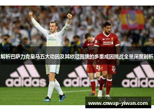 解析巴萨力克皇马五大动因及其欧冠困境的多重成因挑战全景深度剖析 解析巴萨力克皇马五大动因及其欧冠困境的多重成因挑战全景深度剖析