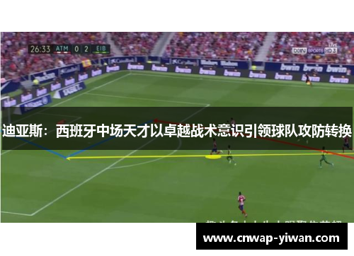 迪亚斯：西班牙中场天才以卓越战术意识引领球队攻防转换