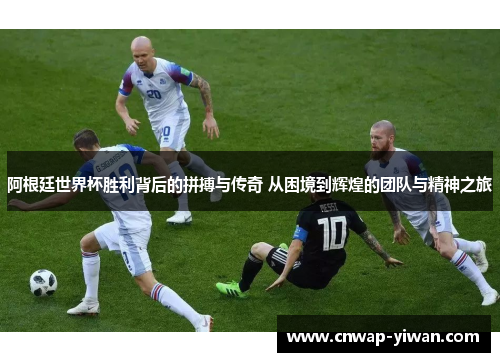阿根廷世界杯胜利背后的拼搏与传奇 从困境到辉煌的团队与精神之旅 阿根廷世界杯胜利背后的拼搏与传奇 从困境到辉煌的团队与精神之旅