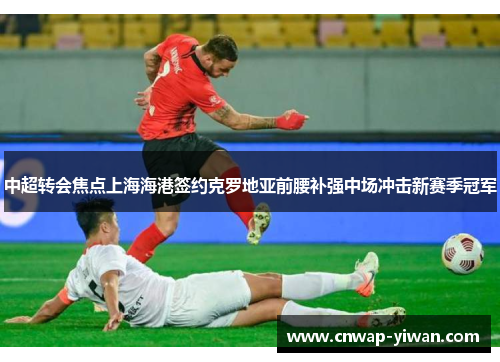 中超转会焦点上海海港签约克罗地亚前腰补强中场冲击新赛季冠军 中超转会焦点上海海港签约克罗地亚前腰补强中场冲击新赛季冠军