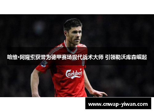 哈维·阿隆索获誉为德甲赛场现代战术大师 引领勒沃库森崛起 哈维·阿隆索获誉为德甲赛场现代战术大师 引领勒沃库森崛起