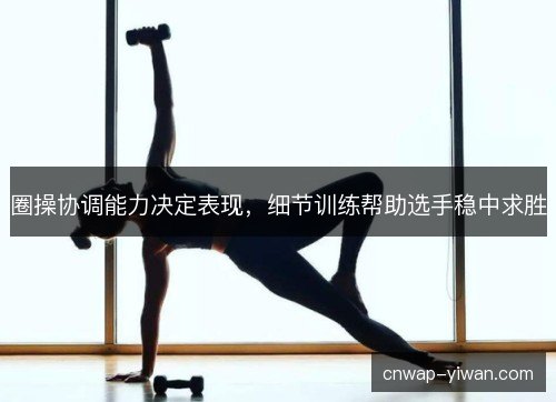 圈操协调能力决定表现，细节训练帮助选手稳中求胜